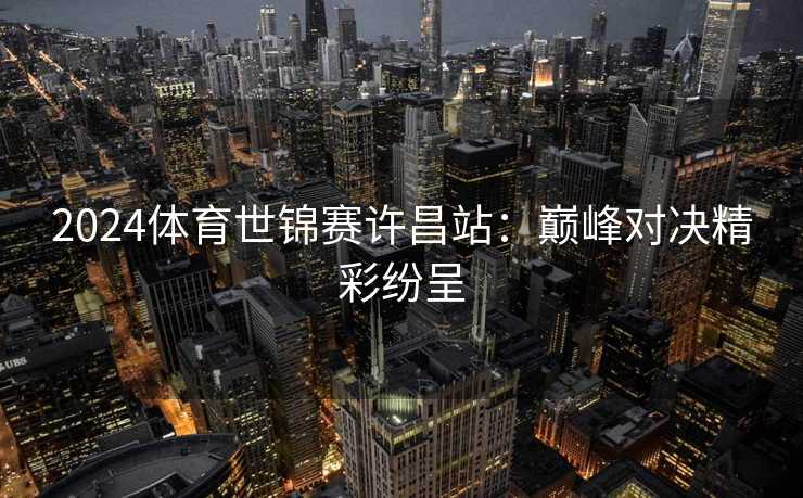 2024体育世锦赛许昌站：巅峰对决精彩纷呈