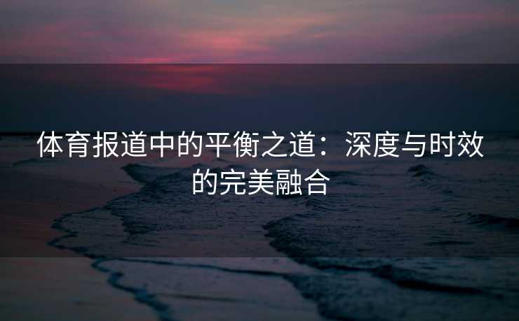 体育报道中的平衡之道：深度与时效的完美融合
