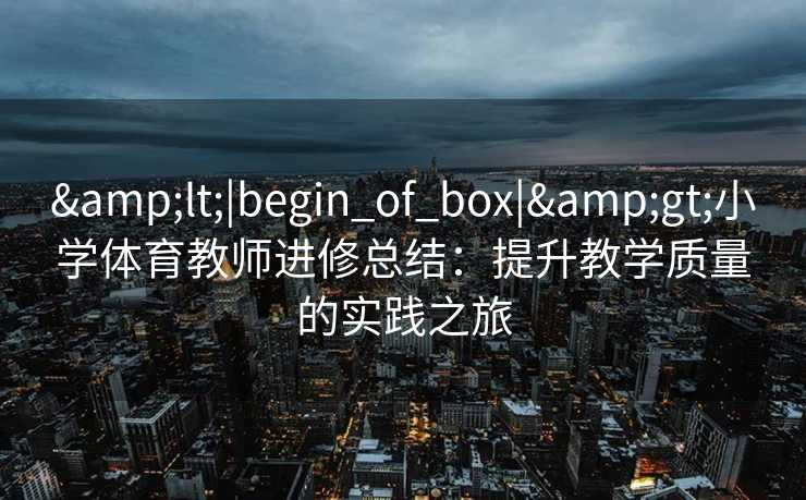 &lt;|begin_of_box|&gt;小学体育教师进修总结：提升教学质量的实践之旅
