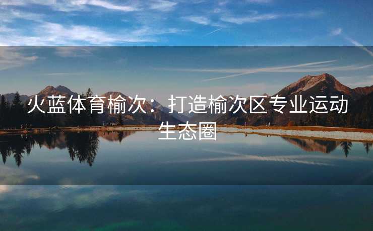 火蓝体育榆次:打造榆次区专业运动生态圈 火蓝体育榆次:打造榆次区专业运动生态圈