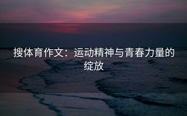 搜体育作文：运动精神与青春力量的绽放