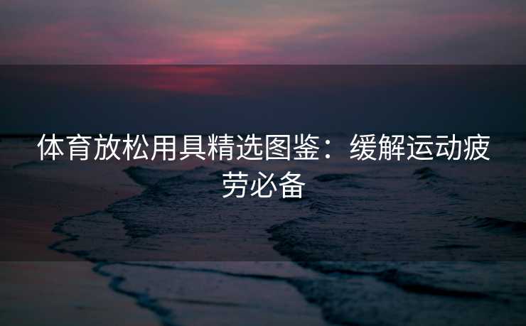 体育放松用具精选图鉴：缓解运动疲劳必备