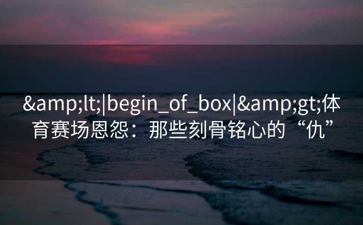 <|begin_of_box|>体育赛场恩怨：那些刻骨铭心的“仇”