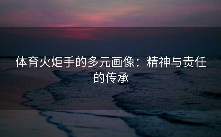 体育火炬手的多元画像：精神与责任的传承