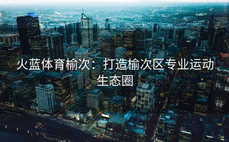 火蓝体育榆次：打造榆次区专业运动生态圈