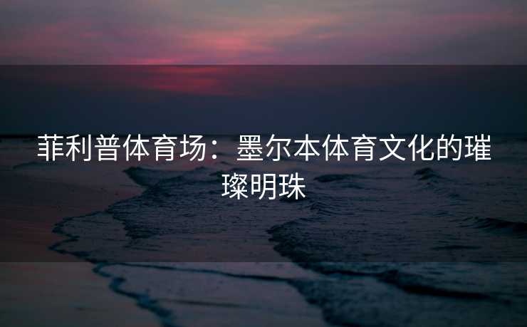 菲利普体育场：墨尔本体育文化的璀璨明珠