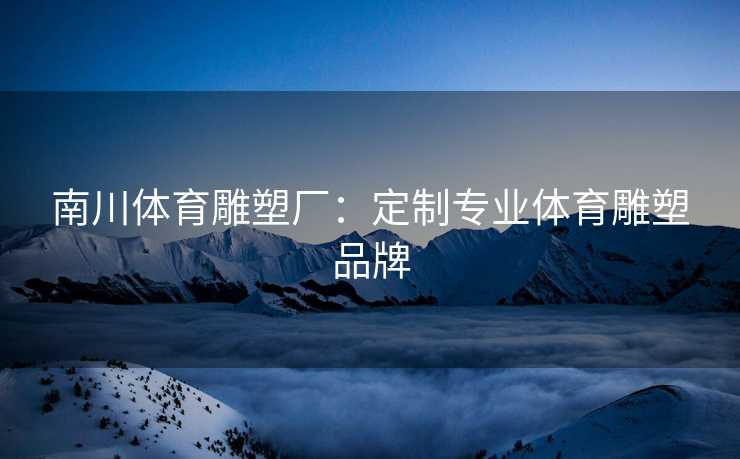 南川体育雕塑厂：定制专业体育雕塑品牌