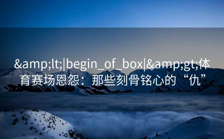 <|begin_of_box|>体育赛场恩怨：那些刻骨铭心的“仇”
