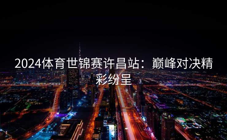 2024体育世锦赛许昌站：巅峰对决精彩纷呈