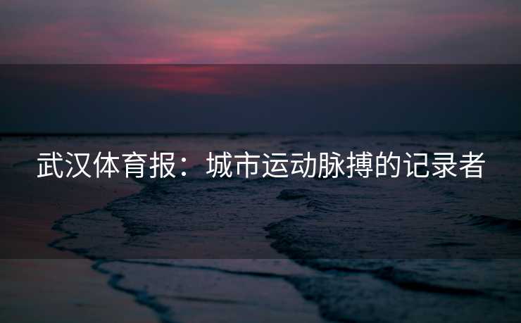 武汉体育报：城市运动脉搏的记录者