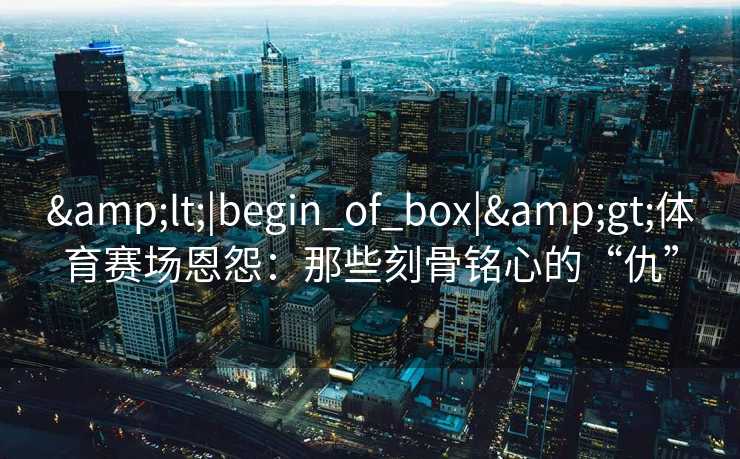 <|begin_of_box|>体育赛场恩怨：那些刻骨铭心的“仇”