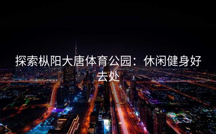 探索枞阳大唐体育公园：休闲健身好去处