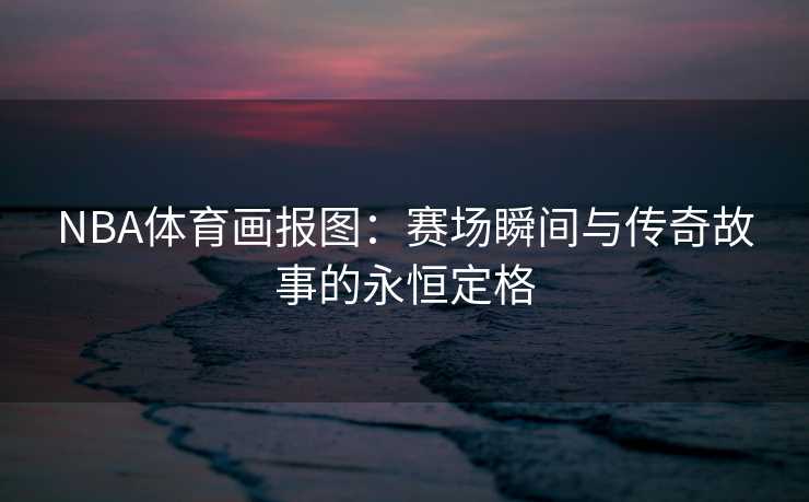 NBA体育画报图：赛场瞬间与传奇故事的永恒定格