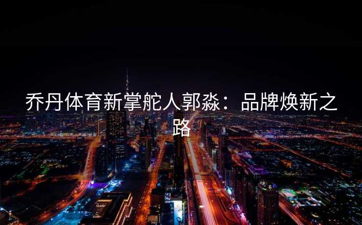 乔丹体育新掌舵人郭淼：品牌焕新之路