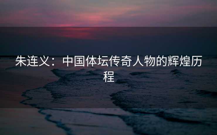 朱连义：中国体坛传奇人物的辉煌历程