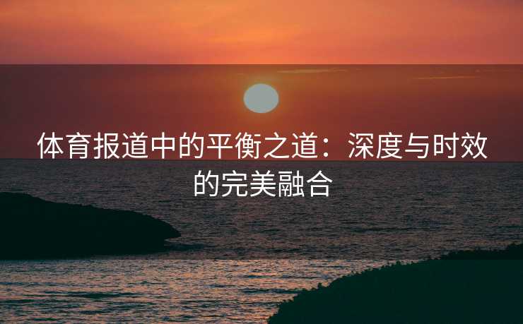 体育报道中的平衡之道：深度与时效的完美融合
