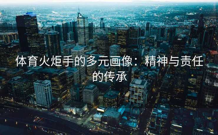 体育火炬手的多元画像：精神与责任的传承