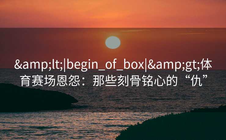 <|begin_of_box|>体育赛场恩怨：那些刻骨铭心的“仇”