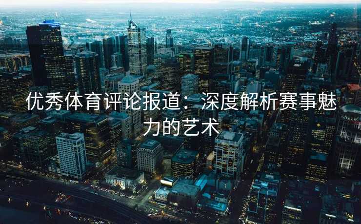 优秀体育评论报道:深度解析赛事魅力的艺术 优秀体育评论报道:深度解析赛事魅力的艺术