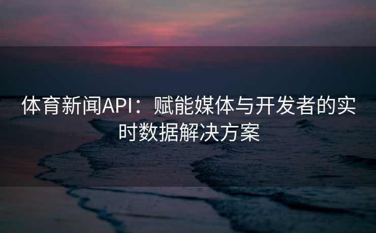 体育新闻API：赋能媒体与开发者的实时数据解决方案