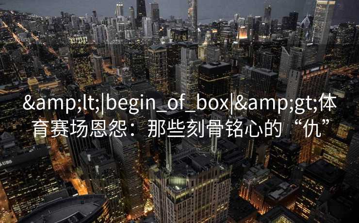 <|begin_of_box|>体育赛场恩怨：那些刻骨铭心的“仇”