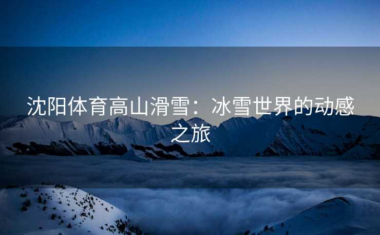沈阳体育高山滑雪：冰雪世界的动感之旅