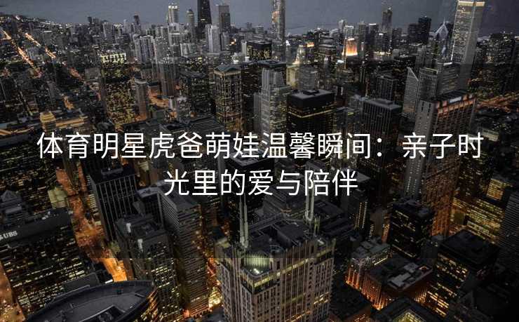 体育明星虎爸萌娃温馨瞬间：亲子时光里的爱与陪伴