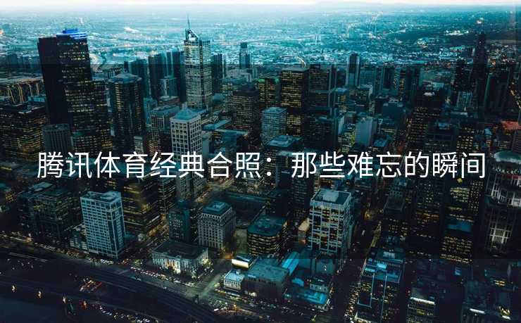 腾讯体育经典合照：那些难忘的瞬间