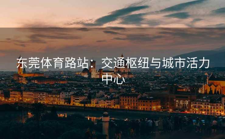 东莞体育路站：交通枢纽与城市活力中心