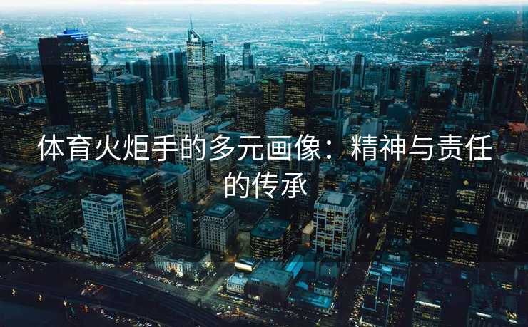 体育火炬手的多元画像：精神与责任的传承