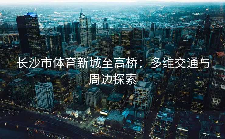 长沙市体育新城至高桥：多维交通与周边探索