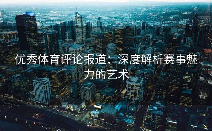 优秀体育评论报道:深度解析赛事魅力的艺术 优秀体育评论报道:深度解析赛事魅力的艺术