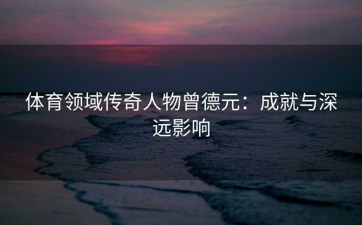体育领域传奇人物曾德元：成就与深远影响