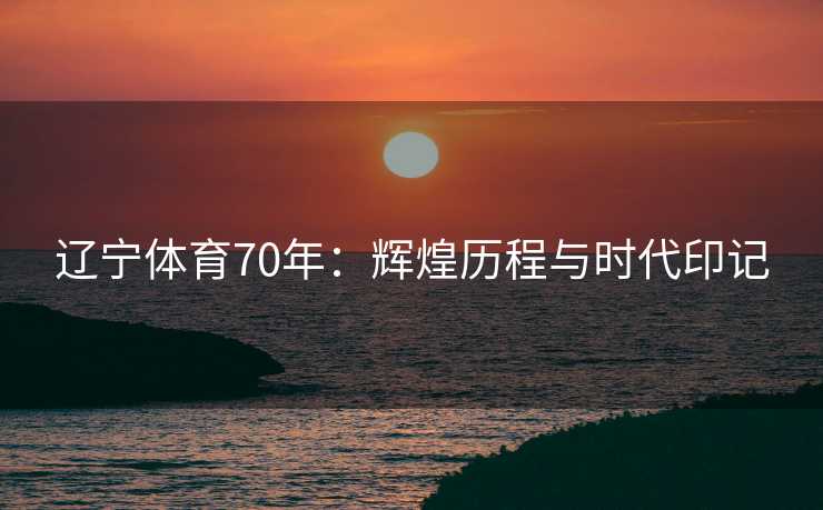 辽宁体育70年：辉煌历程与时代印记