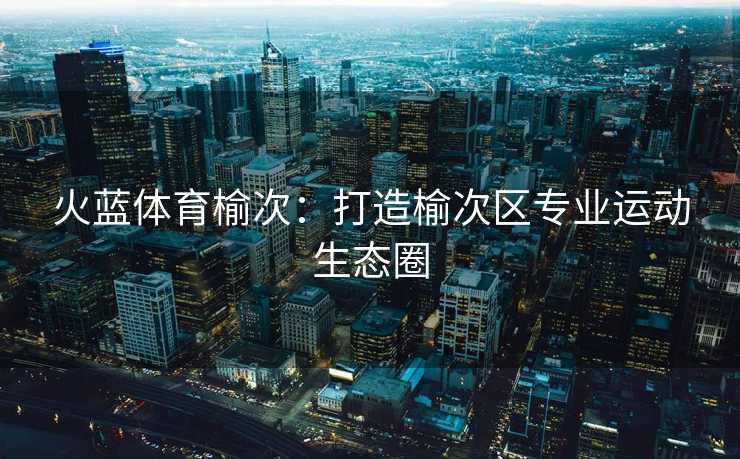 火蓝体育榆次：打造榆次区专业运动生态圈