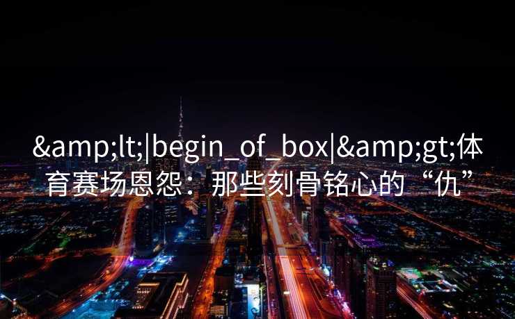 <|begin_of_box|>体育赛场恩怨：那些刻骨铭心的“仇”