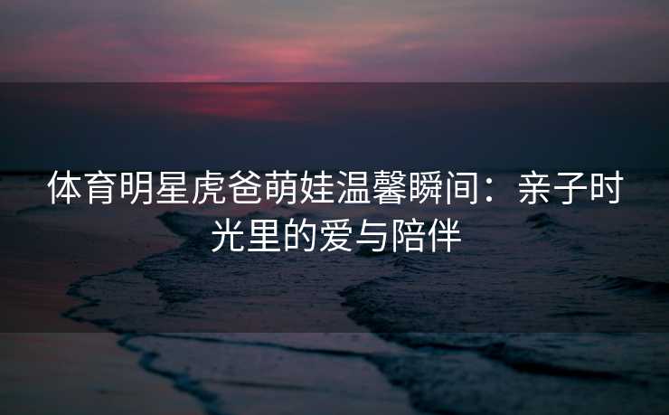 体育明星虎爸萌娃温馨瞬间:亲子时光里的爱与陪伴 体育明星虎爸萌娃温馨瞬间:亲子时光里的爱与陪伴