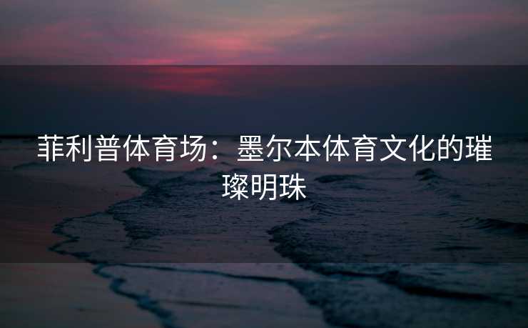 菲利普体育场：墨尔本体育文化的璀璨明珠