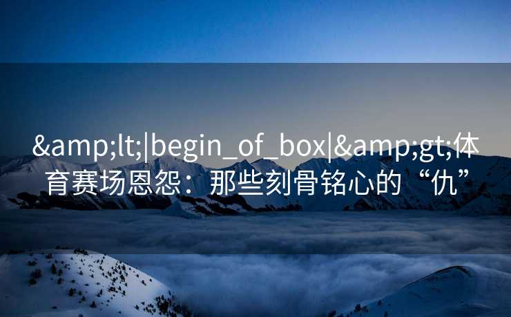 <|begin_of_box|>体育赛场恩怨：那些刻骨铭心的“仇”