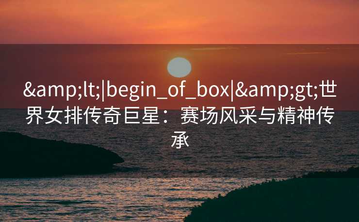 <|begin_of_box|>世界女排传奇巨星：赛场风采与精神传承