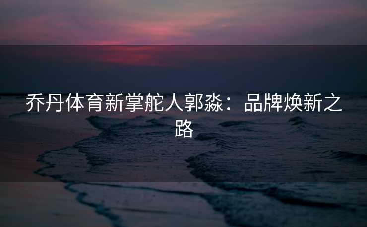 乔丹体育新掌舵人郭淼：品牌焕新之路