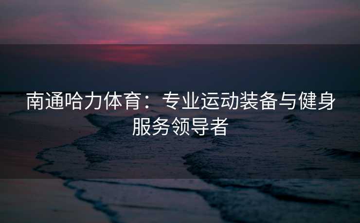 南通哈力体育：专业运动装备与健身服务领导者