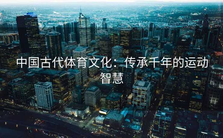 中国古代体育文化：传承千年的运动智慧