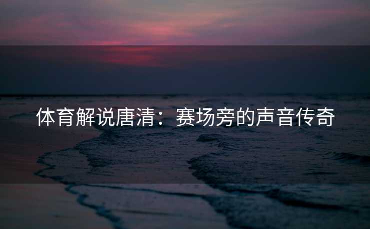 体育解说唐清:赛场旁的声音传奇 体育解说唐清:赛场旁的声音传奇