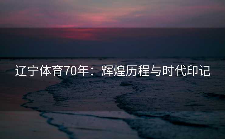 辽宁体育70年：辉煌历程与时代印记