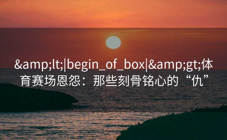 <|begin_of_box|>体育赛场恩怨：那些刻骨铭心的“仇”