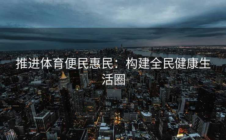 推进体育便民惠民：构建全民健康生活圈