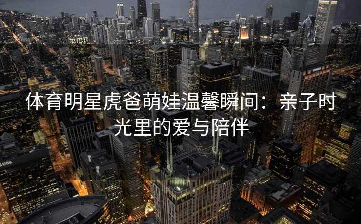 体育明星虎爸萌娃温馨瞬间:亲子时光里的爱与陪伴 体育明星虎爸萌娃温馨瞬间:亲子时光里的爱与陪伴