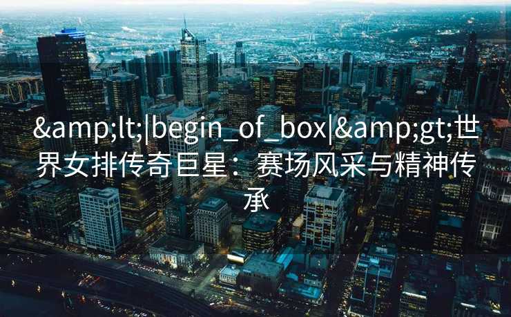 <|begin_of_box|>世界女排传奇巨星：赛场风采与精神传承