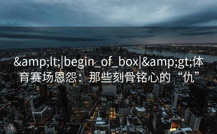 <|begin_of_box|>体育赛场恩怨：那些刻骨铭心的“仇”